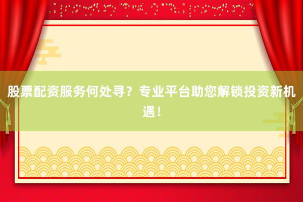 股票配资服务何处寻？专业平台助您解锁投资新机遇！