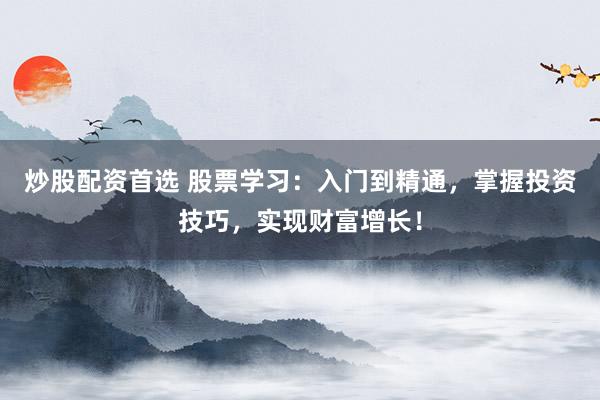 炒股配资首选 股票学习：入门到精通，掌握投资技巧，实现财富增长！