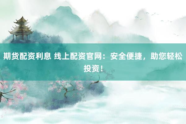 期货配资利息 线上配资官网：安全便捷，助您轻松投资！