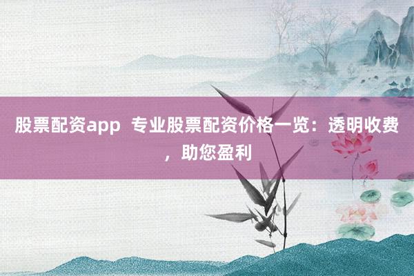 股票配资app  专业股票配资价格一览：透明收费，助您盈利