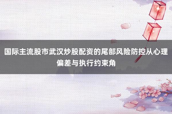 国际主流股市武汉炒股配资的尾部风险防控从心理偏差与执行约束角
