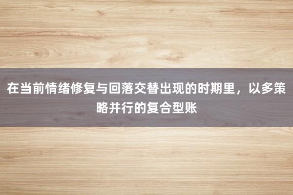 在当前情绪修复与回落交替出现的时期里,以多策略并行的复合型账